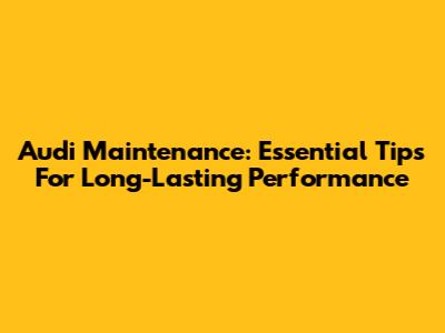 Audi Maintenance: Essential Tips For Long-Lasting Performance