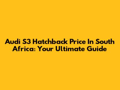 Audi S3 Hatchback Price In South Africa: Your Ultimate Guide