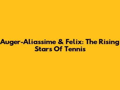 Auger-Aliassime & Felix: The Rising Stars Of Tennis