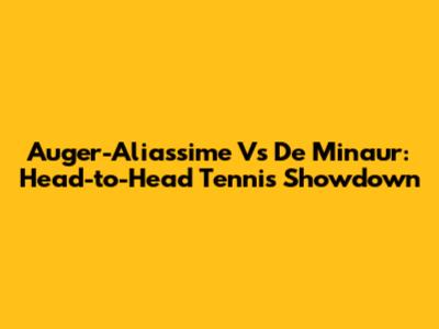 Auger-Aliassime Vs De Minaur: Head-to-Head Tennis Showdown