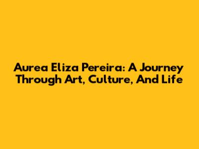 Aurea Eliza Pereira: A Journey Through Art, Culture, And Life