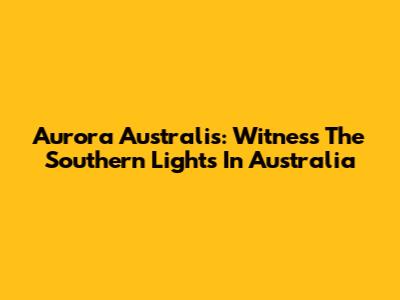 Aurora Australis: Witness The Southern Lights In Australia