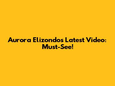 Aurora Elizondo's Latest Video: Must-See!