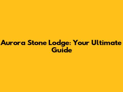 Aurora Stone Lodge: Your Ultimate Guide