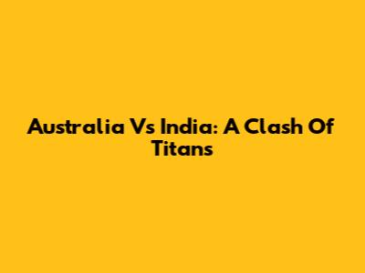 Australia Vs India: A Clash Of Titans