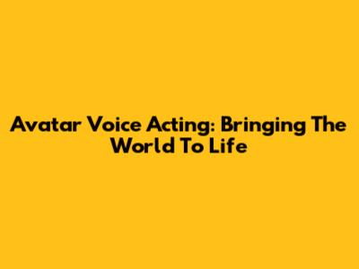 Avatar Voice Acting: Bringing The World To Life