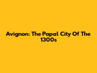 Avignon: The Papal City Of The 1300s