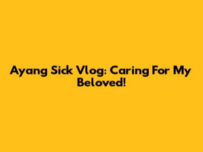 Ayang Sick Vlog: Caring For My Beloved!