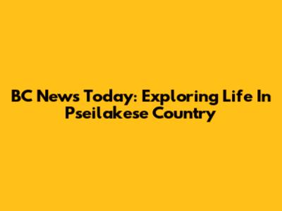 BC News Today: Exploring Life In Pseilakese Country