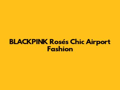 BLACKPINK Rosé's Chic Airport Fashion