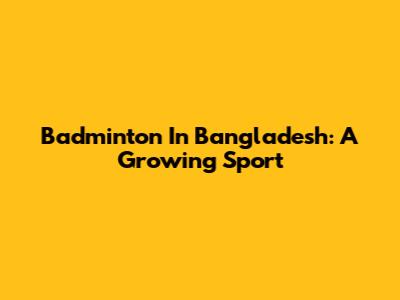 Badminton In Bangladesh: A Growing Sport