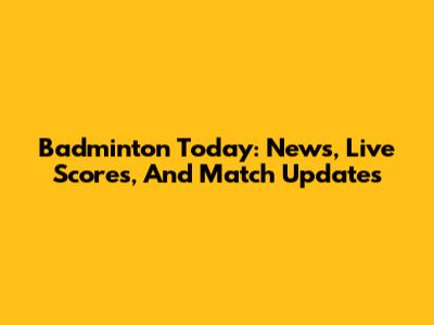 Badminton Today: News, Live Scores, And Match Updates