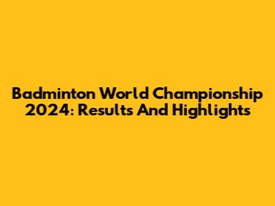 Badminton World Championship 2024: Results And Highlights