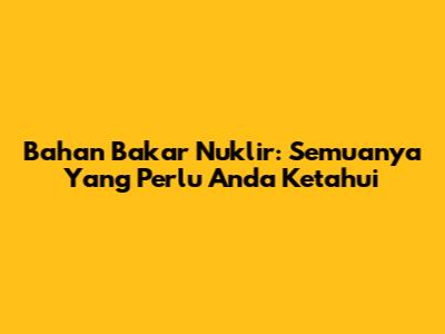 Bahan Bakar Nuklir: Semuanya Yang Perlu Anda Ketahui