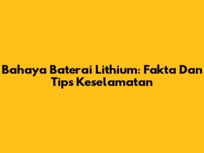 Bahaya Baterai Lithium: Fakta Dan Tips Keselamatan