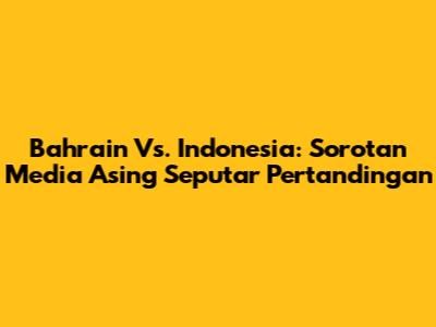 Bahrain Vs. Indonesia: Sorotan Media Asing Seputar Pertandingan