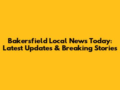 Bakersfield Local News Today: Latest Updates & Breaking Stories