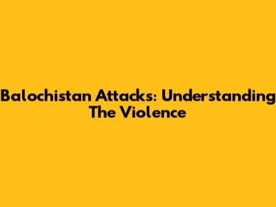 Balochistan Attacks: Understanding The Violence