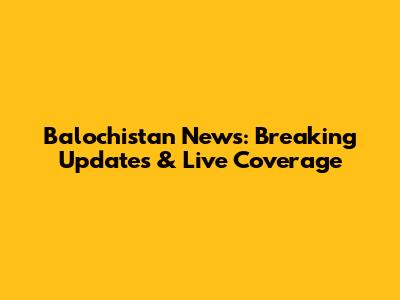 Balochistan News: Breaking Updates & Live Coverage
