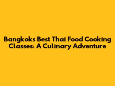 Bangkok's Best Thai Food Cooking Classes: A Culinary Adventure