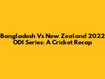 Bangladesh Vs New Zealand 2022 ODI Series: A Cricket Recap