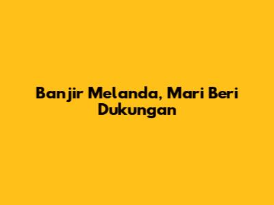 Banjir Melanda, Mari Beri Dukungan