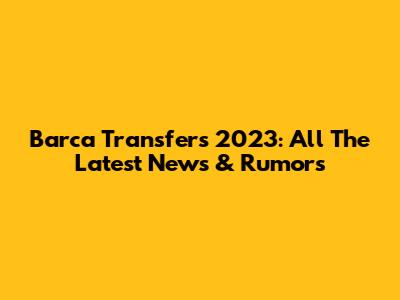 Barca Transfers 2023: All The Latest News & Rumors