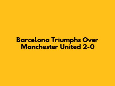Barcelona Triumphs Over Manchester United 2-0
