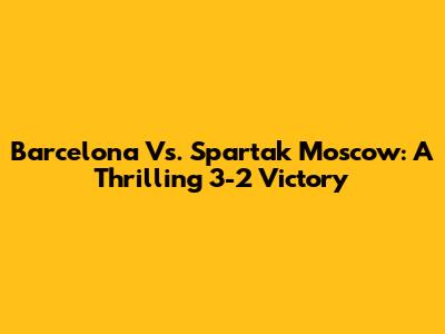 Barcelona Vs. Spartak Moscow: A Thrilling 3-2 Victory