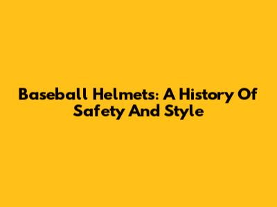 Baseball Helmets: A History Of Safety And Style