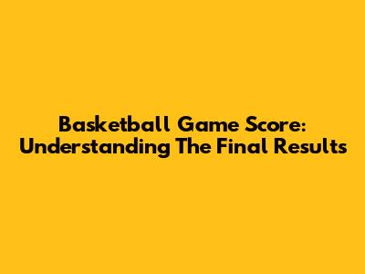 Basketball Game Score: Understanding The Final Results
