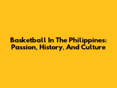 Basketball In The Philippines: Passion, History, And Culture