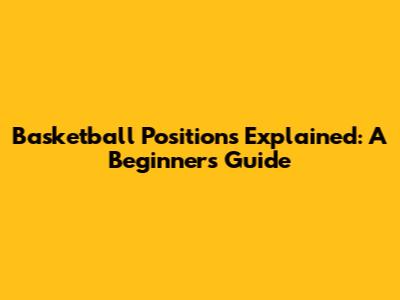 Basketball Positions Explained: A Beginner's Guide