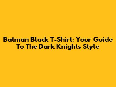 Batman Black T-Shirt: Your Guide To The Dark Knight's Style