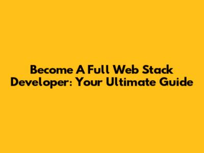 Become A Full Web Stack Developer: Your Ultimate Guide