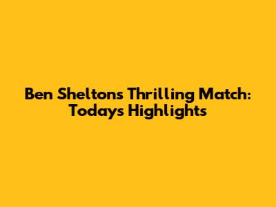 Ben Shelton's Thrilling Match: Today's Highlights