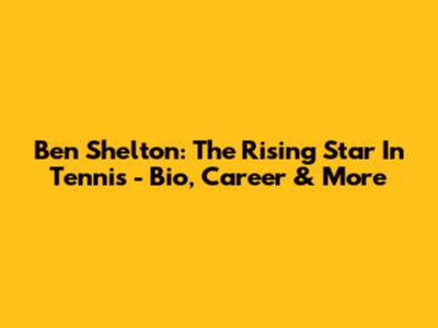 Ben Shelton: The Rising Star In Tennis - Bio, Career & More