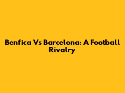 Benfica Vs Barcelona: A Football Rivalry