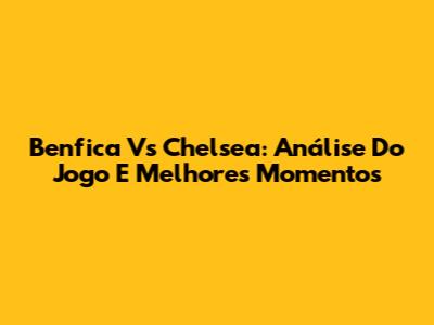 Benfica Vs Chelsea: Análise Do Jogo E Melhores Momentos