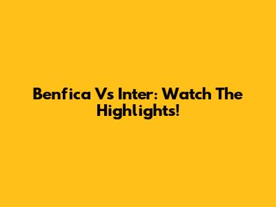 Benfica Vs Inter: Watch The Highlights!