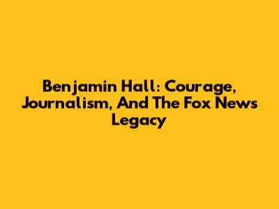Benjamin Hall: Courage, Journalism, And The Fox News Legacy