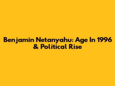 Benjamin Netanyahu: Age In 1996 & Political Rise
