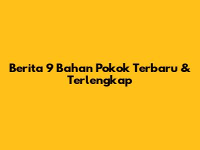 Berita 9 Bahan Pokok Terbaru & Terlengkap