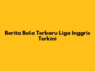 Berita Bola Terbaru Liga Inggris Terkini