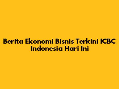 Berita Ekonomi Bisnis Terkini ICBC Indonesia Hari Ini