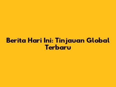 Berita Hari Ini: Tinjauan Global Terbaru