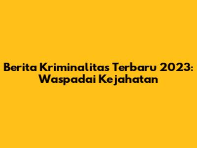 Berita Kriminalitas Terbaru 2023: Waspadai Kejahatan