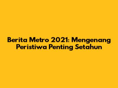 Berita Metro 2021: Mengenang Peristiwa Penting Setahun