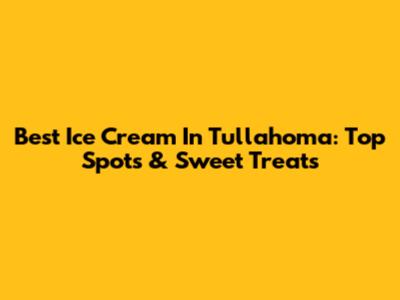 Best Ice Cream In Tullahoma: Top Spots & Sweet Treats