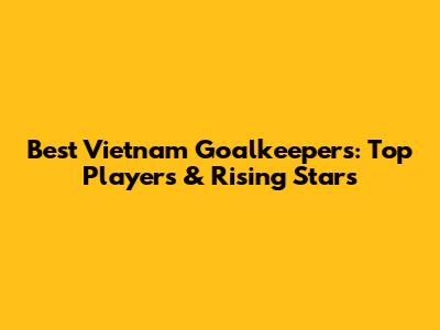 Best Vietnam Goalkeepers: Top Players & Rising Stars